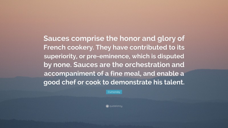 Curnonsky Quote: “Sauces comprise the honor and glory of French cookery. They have contributed to its superiority, or pre-eminence, which is disputed by none. Sauces are the orchestration and accompaniment of a fine meal, and enable a good chef or cook to demonstrate his talent.”