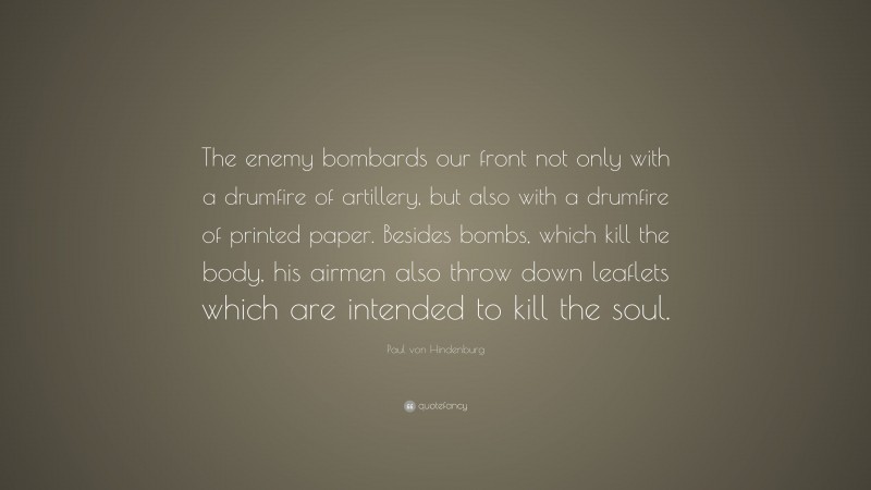 Paul von Hindenburg Quote: “The enemy bombards our front not only with a drumfire of artillery, but also with a drumfire of printed paper. Besides bombs, which kill the body, his airmen also throw down leaflets which are intended to kill the soul.”