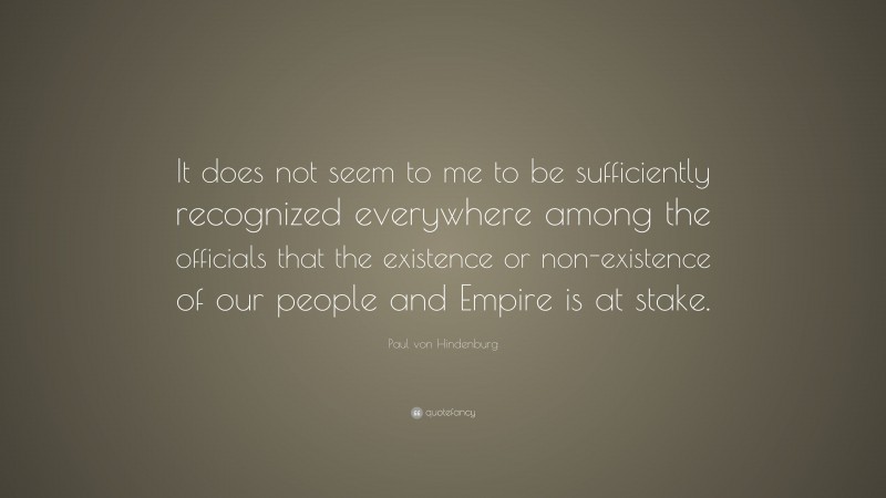 Paul von Hindenburg Quote: “It does not seem to me to be sufficiently recognized everywhere among the officials that the existence or non-existence of our people and Empire is at stake.”