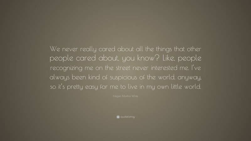 Megan Martha White Quote: “We never really cared about all the things that other people cared about, you know? Like, people recognizing me on the street never interested me. I’ve always been kind of suspicious of the world, anyway, so it’s pretty easy for me to live in my own little world.”