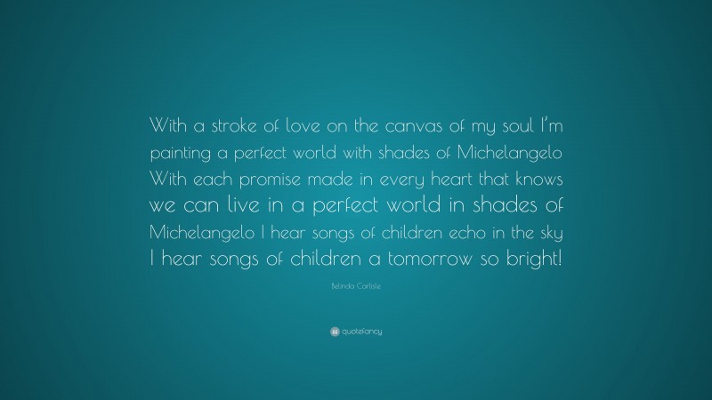 Belinda Carlisle Quote: “With a stroke of love on the canvas of my soul I’m painting a perfect world with shades of Michelangelo With each promise made in every heart that knows we can live in a perfect world in shades of Michelangelo I hear songs of children echo in the sky I hear songs of children a tomorrow so bright!”