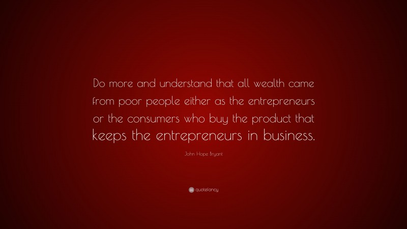 John Hope Bryant Quote: “Do more and understand that all wealth came from poor people either as the entrepreneurs or the consumers who buy the product that keeps the entrepreneurs in business.”