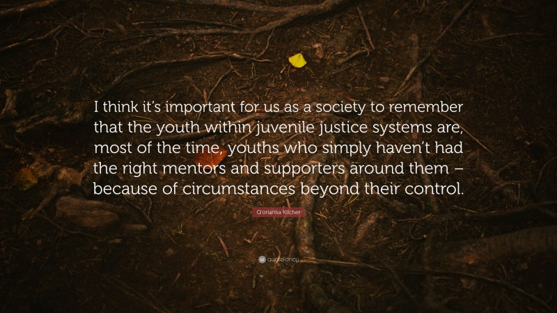 Q'orianka Kilcher Quote: “I think it’s important for us as a society to remember that the youth within juvenile justice systems are, most of the time, youths who simply haven’t had the right mentors and supporters around them – because of circumstances beyond their control.”