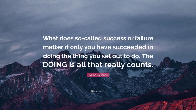 Eva Le Gallienne Quote: “What does so-called success or failure matter if only you have succeeded in doing the thing you set out to do. The DOING is all that really counts.”