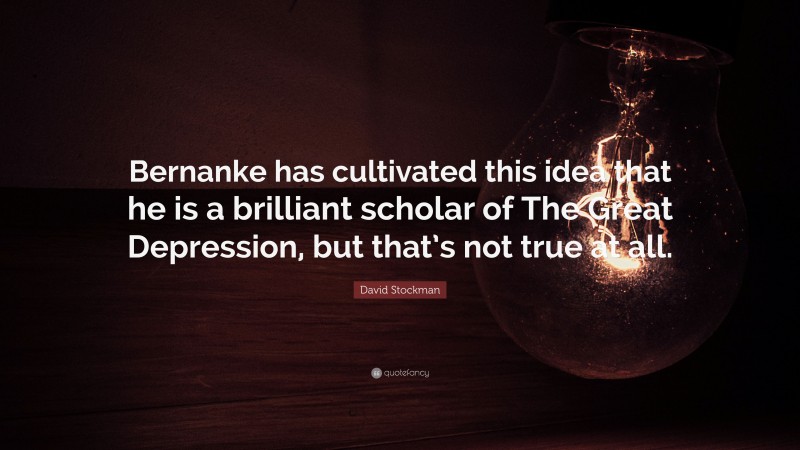 David Stockman Quote: “Bernanke has cultivated this idea that he is a brilliant scholar of The Great Depression, but that’s not true at all.”