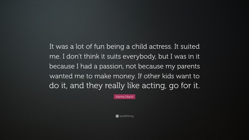 Alanna Ubach Quote: “It was a lot of fun being a child actress. It suited me. I don’t think it suits everybody, but I was in it because I had a passion, not because my parents wanted me to make money. If other kids want to do it, and they really like acting, go for it.”