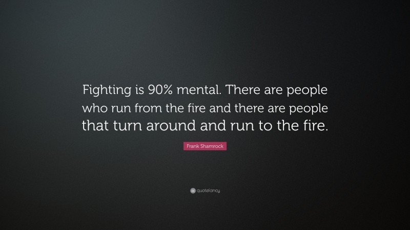 Frank Shamrock Quote: “Fighting is 90% mental. There are people who run from the fire and there are people that turn around and run to the fire.”