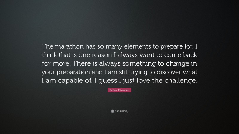 Dathan Ritzenhein Quote: “The marathon has so many elements to prepare for. I think that is one reason I always want to come back for more. There is always something to change in your preparation and I am still trying to discover what I am capable of. I guess I just love the challenge.”