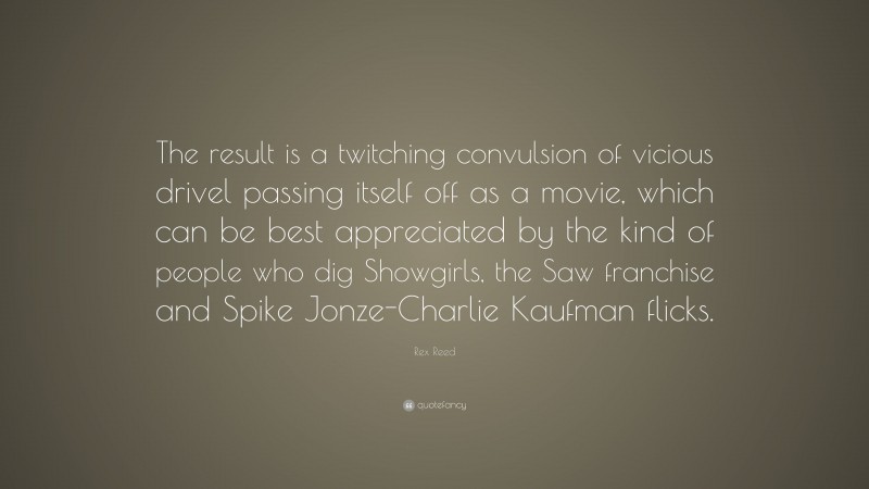 Rex Reed Quote: “The result is a twitching convulsion of vicious drivel passing itself off as a movie, which can be best appreciated by the kind of people who dig Showgirls, the Saw franchise and Spike Jonze-Charlie Kaufman flicks.”