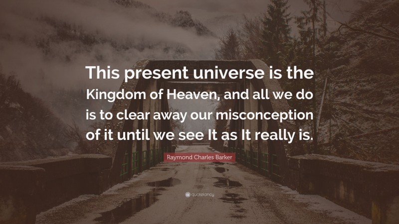 Raymond Charles Barker Quote: “This present universe is the Kingdom of Heaven, and all we do is to clear away our misconception of it until we see It as It really is.”
