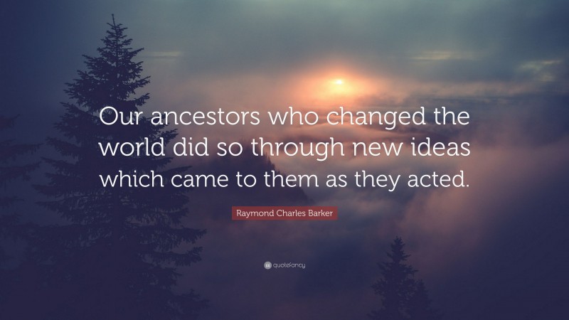 Raymond Charles Barker Quote: “Our ancestors who changed the world did so through new ideas which came to them as they acted.”