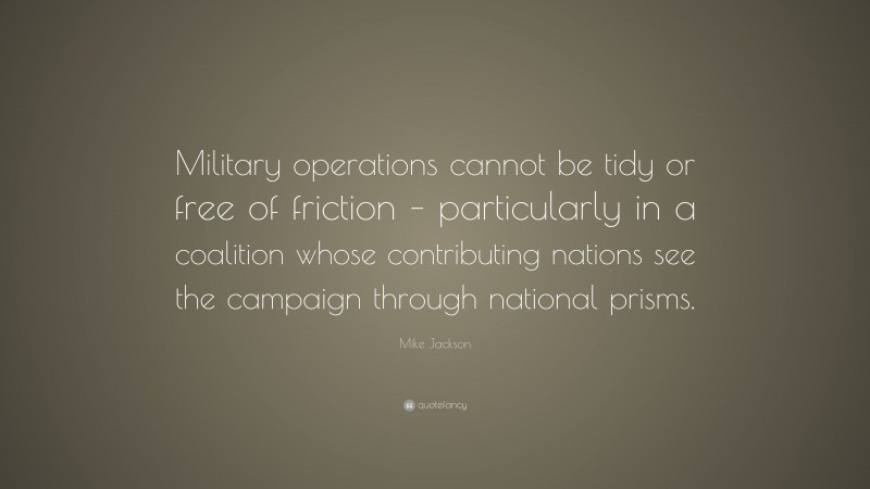 Mike Jackson Quote: “Military operations cannot be tidy or free of friction – particularly in a coalition whose contributing nations see the campaign through national prisms.”