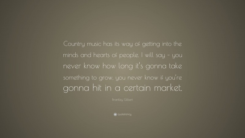 Brantley Gilbert Quote: “Country music has its way of getting into the minds and hearts of people. I will say – you never know how long it’s gonna take something to grow, you never know if you’re gonna hit in a certain market.”