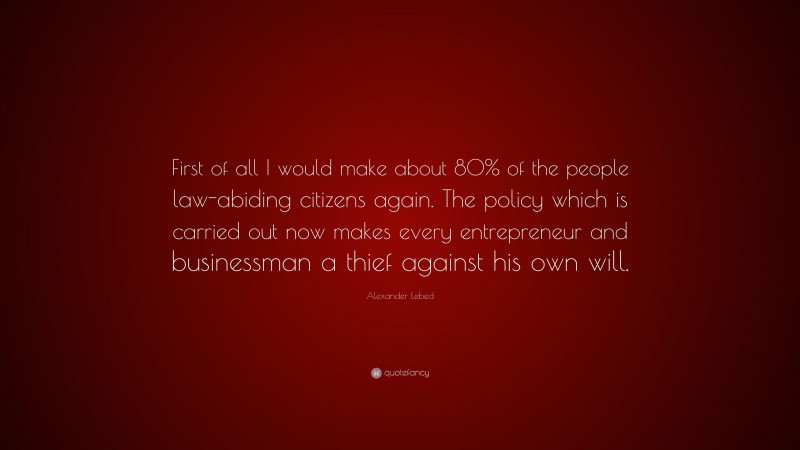 Alexander Lebed Quote: “First of all I would make about 80% of the people law-abiding citizens again. The policy which is carried out now makes every entrepreneur and businessman a thief against his own will.”
