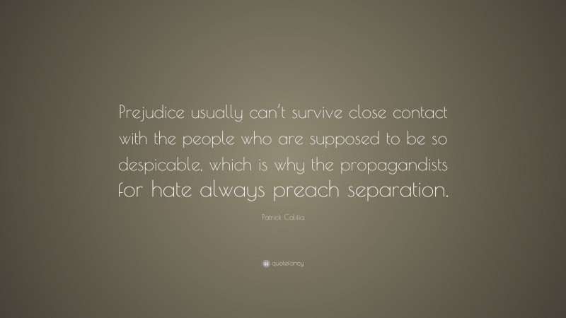Patrick Califia Quote: “Prejudice usually can’t survive close contact with the people who are supposed to be so despicable, which is why the propagandists for hate always preach separation.”