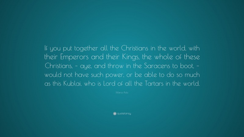Marco Polo Quote: “If you put together all the Christians in the world, with their Emperors and their Kings, the whole of these Christians, – aye, and throw in the Saracens to boot, – would not have such power, or be able to do so much as this Kublai, who is Lord of all the Tartars in the world.”