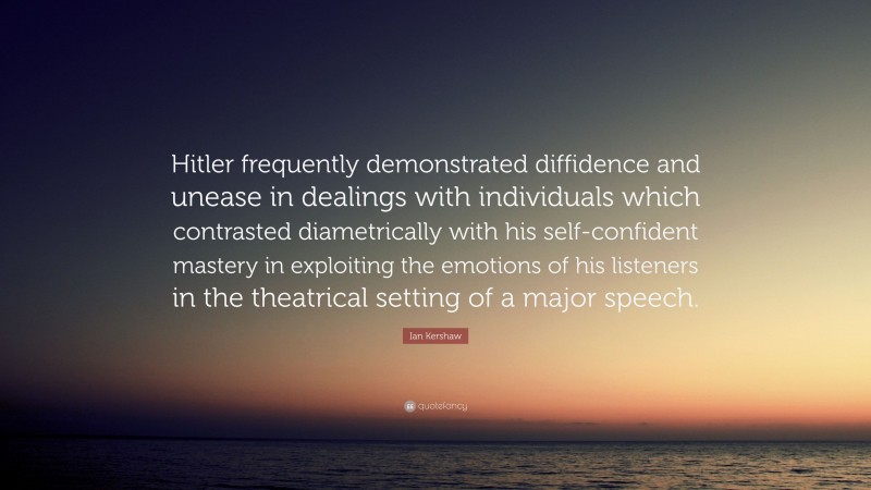 Ian Kershaw Quote: “Hitler frequently demonstrated diffidence and unease in dealings with individuals which contrasted diametrically with his self-confident mastery in exploiting the emotions of his listeners in the theatrical setting of a major speech.”