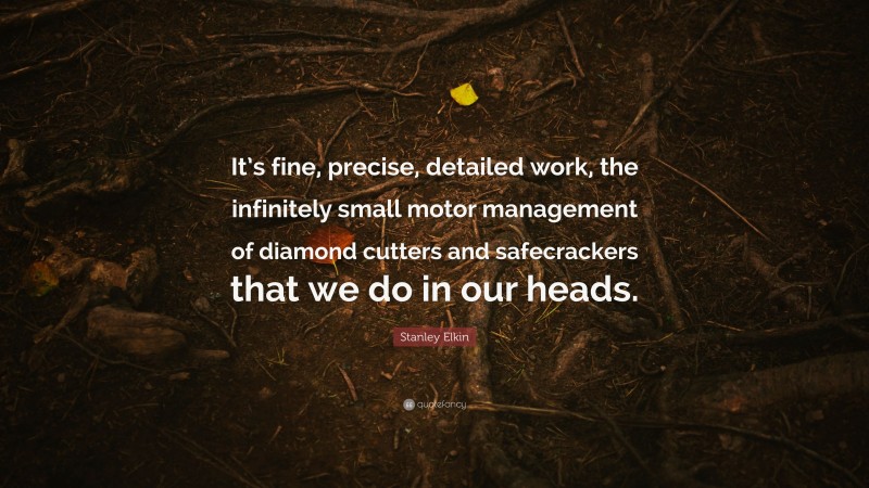 Stanley Elkin Quote: “It’s fine, precise, detailed work, the infinitely small motor management of diamond cutters and safecrackers that we do in our heads.”