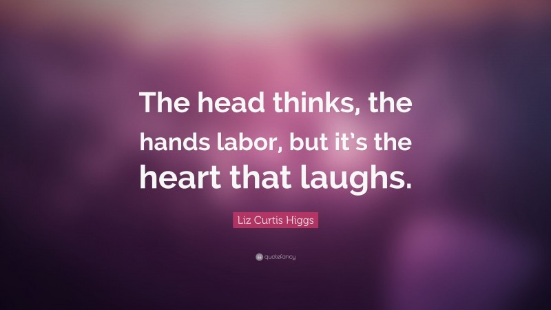 Liz Curtis Higgs Quote: “The head thinks, the hands labor, but it’s the heart that laughs.”