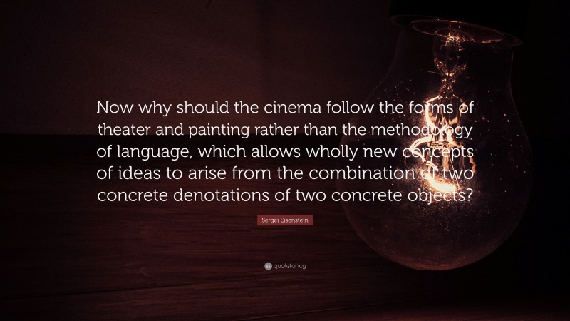 Sergei Eisenstein Quote: “Now why should the cinema follow the forms of theater and painting rather than the methodology of language, which allows wholly new concepts of ideas to arise from the combination of two concrete denotations of two concrete objects?”