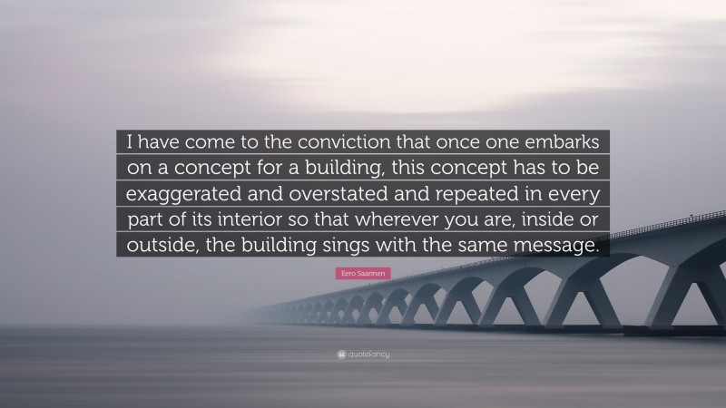 Eero Saarinen Quote: “I have come to the conviction that once one embarks on a concept for a building, this concept has to be exaggerated and overstated and repeated in every part of its interior so that wherever you are, inside or outside, the building sings with the same message.”