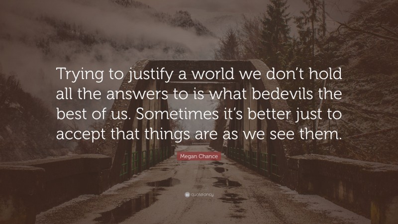 Megan Chance Quote: “Trying to justify a world we don’t hold all the answers to is what bedevils the best of us. Sometimes it’s better just to accept that things are as we see them.”