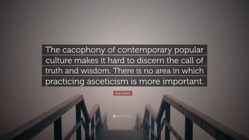 Rod Dreher Quote: “The cacophony of contemporary popular culture makes it hard to discern the call of truth and wisdom. There is no area in which practicing asceticism is more important.”