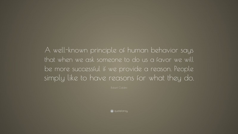 Robert Cialdini Quote: “A well-known principle of human behavior says that when we ask someone to do us a favor we will be more successful if we provide a reason. People simply like to have reasons for what they do.”