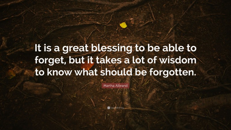 Martha Albrand Quote: “It is a great blessing to be able to forget, but it takes a lot of wisdom to know what should be forgotten.”