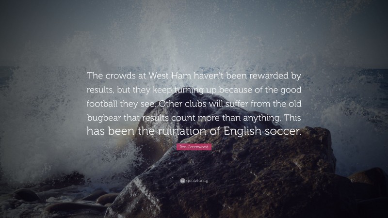 Ron Greenwood Quote: “The crowds at West Ham haven’t been rewarded by results, but they keep turning up because of the good football they see. Other clubs will suffer from the old bugbear that results count more than anything. This has been the ruination of English soccer.”
