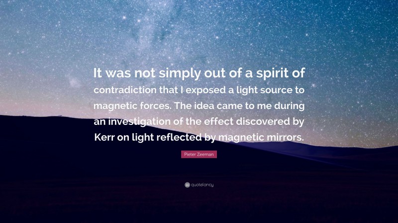 Pieter Zeeman Quote: “It was not simply out of a spirit of contradiction that I exposed a light source to magnetic forces. The idea came to me during an investigation of the effect discovered by Kerr on light reflected by magnetic mirrors.”