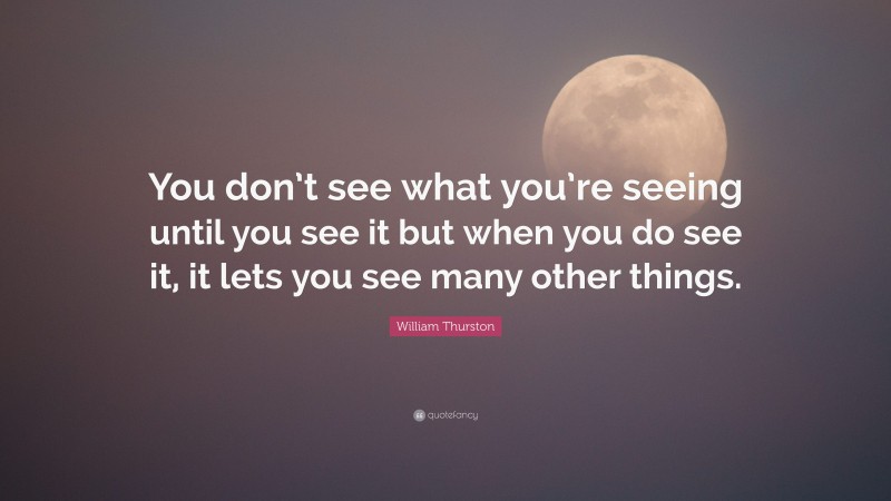William Thurston Quote: “You don’t see what you’re seeing until you see it but when you do see it, it lets you see many other things.”