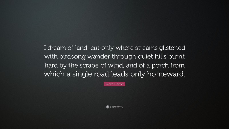 Nancy E. Turner Quote: “I dream of land, cut only where streams glistened with birdsong wander through quiet hills burnt hard by the scrape of wind, and of a porch from which a single road leads only homeward.”