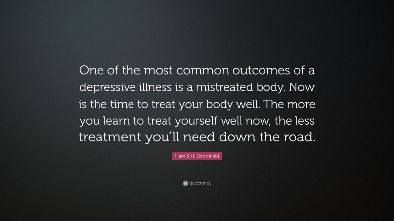 Harold H. Bloomfield Quote: “One of the most common outcomes of a depressive illness is a mistreated body. Now is the time to treat your body well. The more you learn to treat yourself well now, the less treatment you’ll need down the road.”