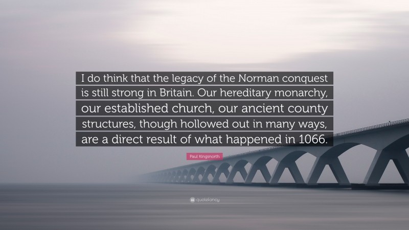Paul Kingsnorth Quote: “I do think that the legacy of the Norman conquest is still strong in Britain. Our hereditary monarchy, our established church, our ancient county structures, though hollowed out in many ways, are a direct result of what happened in 1066.”