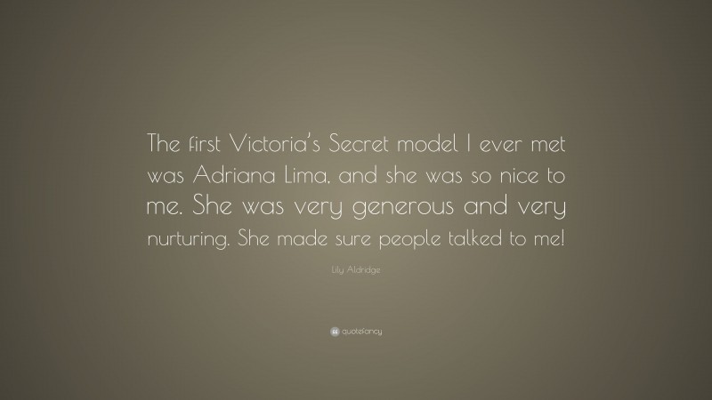 Lily Aldridge Quote: “The first Victoria’s Secret model I ever met was Adriana Lima, and she was so nice to me. She was very generous and very nurturing. She made sure people talked to me!”