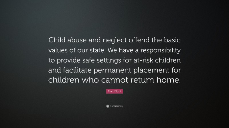 Matt Blunt Quote: “Child abuse and neglect offend the basic values of our state. We have a responsibility to provide safe settings for at-risk children and facilitate permanent placement for children who cannot return home.”