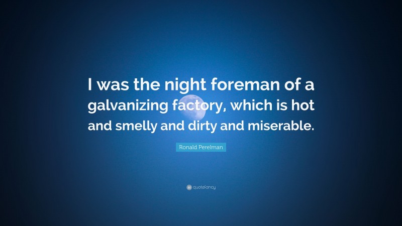 Ronald Perelman Quote: “I was the night foreman of a galvanizing factory, which is hot and smelly and dirty and miserable.”