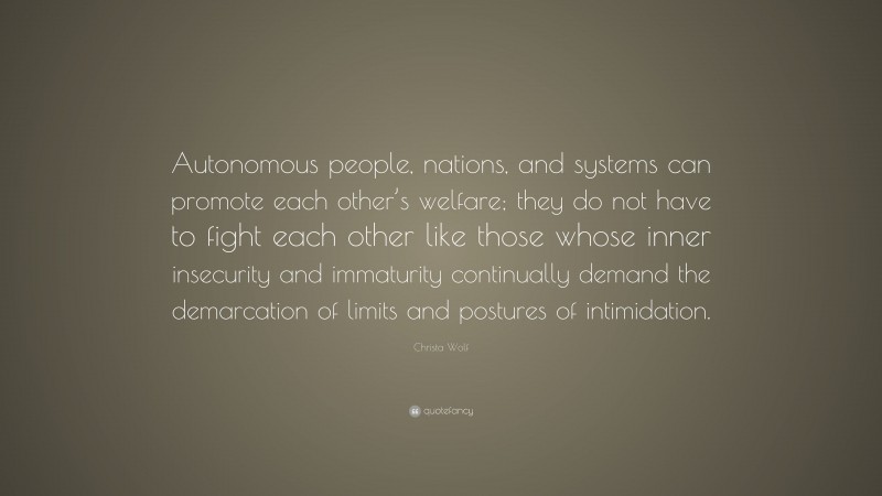 Christa Wolf Quote: “Autonomous people, nations, and systems can promote each other’s welfare; they do not have to fight each other like those whose inner insecurity and immaturity continually demand the demarcation of limits and postures of intimidation.”