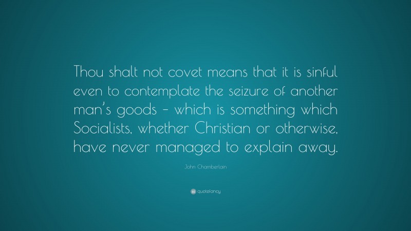 John Chamberlain Quote: “Thou shalt not covet means that it is sinful even to contemplate the seizure of another man’s goods – which is something which Socialists, whether Christian or otherwise, have never managed to explain away.”