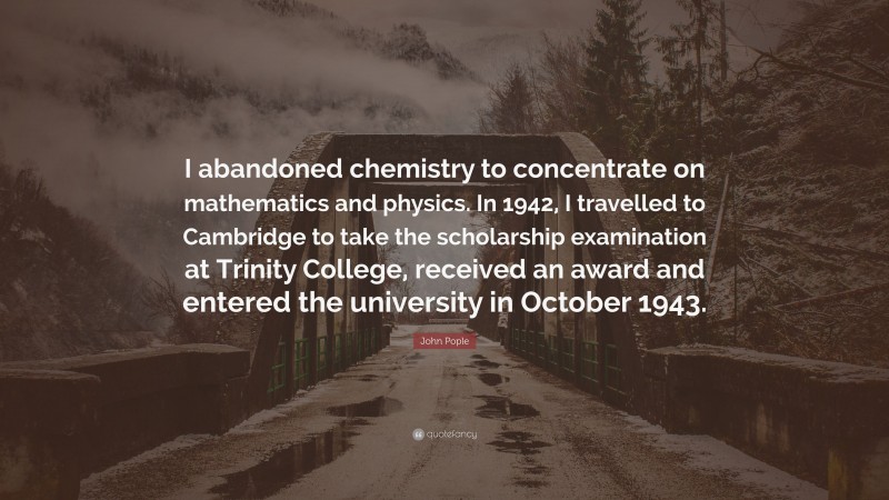 John Pople Quote: “I abandoned chemistry to concentrate on mathematics and physics. In 1942, I travelled to Cambridge to take the scholarship examination at Trinity College, received an award and entered the university in October 1943.”