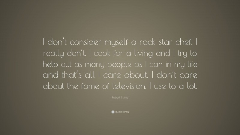 Robert Irvine Quote: “I don’t consider myself a rock star chef, I really don’t. I cook for a living and I try to help out as many people as I can in my life and that’s all I care about. I don’t care about the fame of television, I use to a lot.”