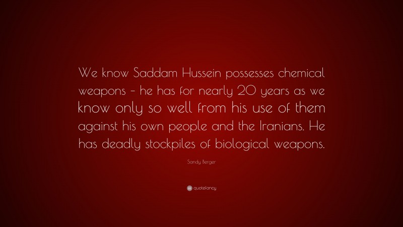 Sandy Berger Quote: “We know Saddam Hussein possesses chemical weapons – he has for nearly 20 years as we know only so well from his use of them against his own people and the Iranians. He has deadly stockpiles of biological weapons.”