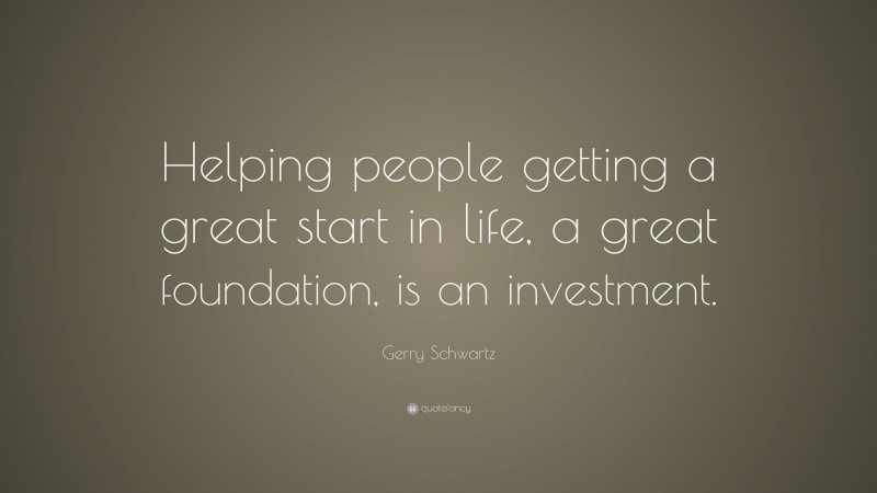 Gerry Schwartz Quote: “Helping people getting a great start in life, a great foundation, is an investment.”