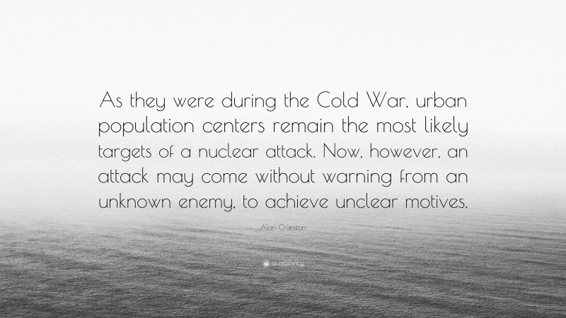 Alan Cranston Quote: “As they were during the Cold War, urban population centers remain the most likely targets of a nuclear attack. Now, however, an attack may come without warning from an unknown enemy, to achieve unclear motives.”