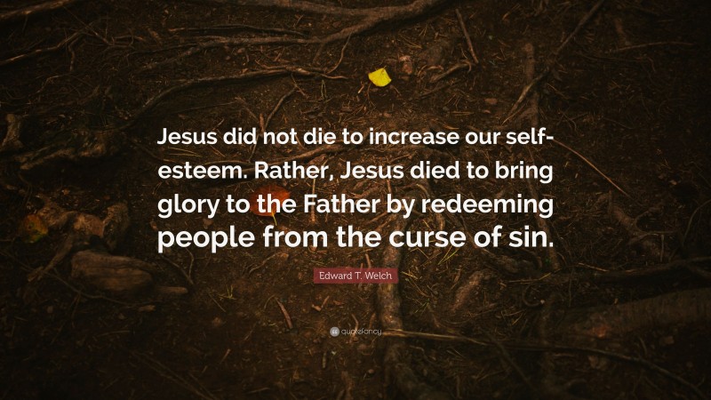 Edward T. Welch Quote: “Jesus did not die to increase our self-esteem. Rather, Jesus died to bring glory to the Father by redeeming people from the curse of sin.”