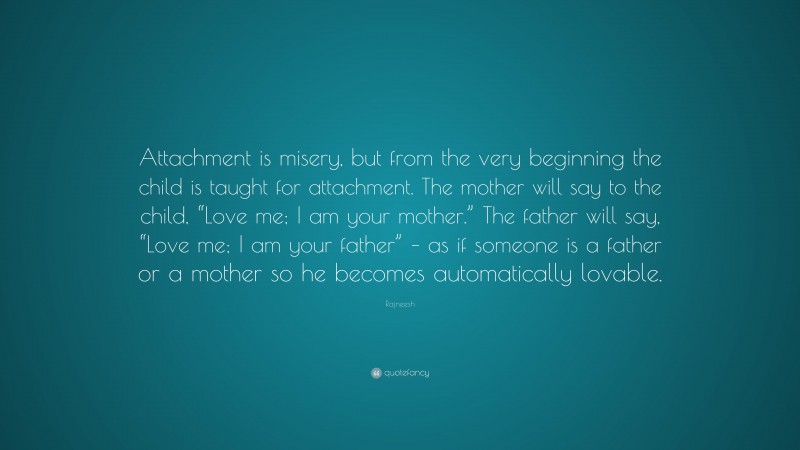 Rajneesh Quote: “Attachment is misery, but from the very beginning the child is taught for attachment. The mother will say to the child, “Love me; I am your mother.” The father will say, “Love me; I am your father” – as if someone is a father or a mother so he becomes automatically lovable.”
