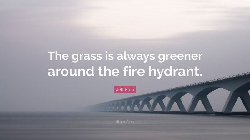 Jeff Rich Quote: “The grass is always greener around the fire hydrant.”