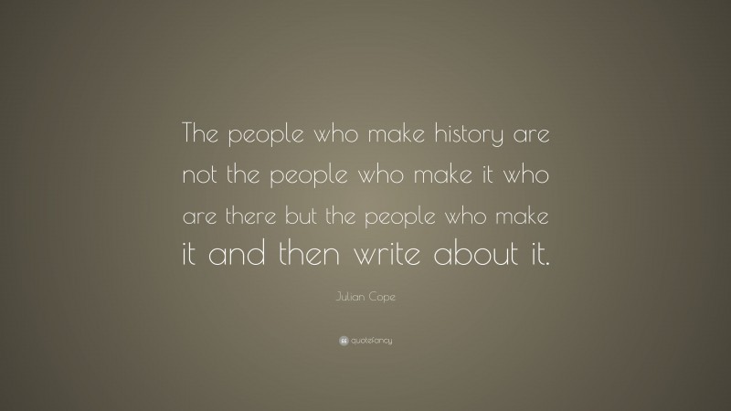 Julian Cope Quote: “The people who make history are not the people who make it who are there but the people who make it and then write about it.”