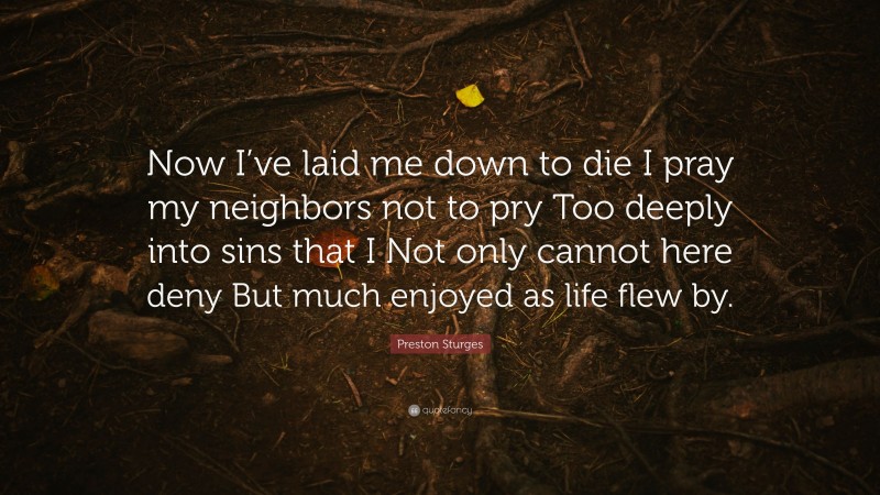 Preston Sturges Quote: “Now I’ve laid me down to die I pray my neighbors not to pry Too deeply into sins that I Not only cannot here deny But much enjoyed as life flew by.”
